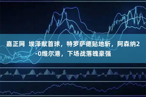 嘉正網  埃澤獻首球，特羅薩德貼地斬，阿森納2-0維爾港，下場戰落魄豪強